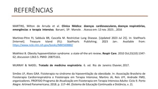 REFERÊNCIAS
MARTINS, Milton de Arruda et al. Clínica Médica: doenças cardiovasculares, doenças respiratórias,
emergências e terapia intensiva. Barueri, SP: Manole. . Acesso em: 12 nov. 2023. , 2016
Martinez-Pitre PJ, Sabbula BR, Cascella M. Restrictive Lung Disease. [Updated 2023 Jul 25]. In: StatPearls
[Internet]. Treasure Island (FL): StatPearls Publishing; 2023 Jan-. Available from:
https://www.ncbi.nlm.nih.gov/books/NBK560880/
Mokhlesi B. Obesity hypoventilation syndrome: a state-of-the-art review. Respir Care. 2010 Oct;55(10):1347-
62; discussion 1363-5. PMID: 20875161.
MURRAY & NADEL. Tratado de medicina respiratória. 6. ed. Rio de Janeiro: Elsevier, 2017.
Simões LP, Alves GAA. Fisioterapia na síndrome da hipoventilação da obesidade. In: Associação Brasileira de
Fisioterapia Cardiorrespiratória e Fisioterapia em Terapia Intensiva; Martins JA, Reis LFF, Andrade FMD,
organizadores. PROFISIO Programa de Atualização em Fisioterapia em Terapia Intensiva Adulto: Ciclo 9. Porto
Alegre: Artmed Panamericana; 2018. p. 117–44. (Sistema de Educação Continuada a Distância, v. 2).
 