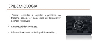 EPIDEMIOLOGIA
• Pessoas expostas a agentes específicos no
trabalho podem ter maior risco de desenvolver
doenças restritivas;
• Amianto, pó de carvão, etc.
• Inflamação→ cicatrização → padrão restritivo.
 