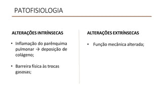PATOFISIOLOGIA
ALTERAÇÕES INTRÍNSECAS
• Inflamação do parênquima
pulmonar → deposição de
colágeno;
• Barreira física às trocas
gasosas;
ALTERAÇÕES EXTRÍNSECAS
• Função mecânica alterada;
 