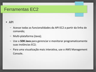 Ferramentas EC2
● API
– Acesse todas as funcionalidades da API EC2 a partir da linha de
comando;
– Multi-plataforma (Java);
– Use a SDK Java para gerenciar e monitorar programaticamente
suas instâncias EC2;
– Para uma visualização mais interativa, use o AWS Management
Console.
 