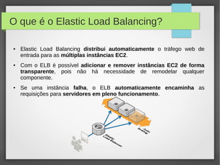 O que é o Elastic Load Balancing?
● Elastic Load Balancing distribui automaticamente o tráfego web de
entrada para as múltiplas instâncias EC2.
● Com o ELB é possível adicionar e remover instâncias EC2 de forma
transparente, pois não há necessidade de remodelar qualquer
componente.
● Se uma instância falha, o ELB automaticamente encaminha as
requisições para servidores em pleno funcionamento.
 