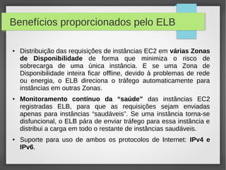 Benefícios proporcionados pelo ELB
● Distribuição das requisições de instâncias EC2 em várias Zonas
de Disponibilidade de forma que minimiza o risco de
sobrecarga de uma única instância. E se uma Zona de
Disponibilidade inteira ficar offline, devido à problemas de rede
ou energia, o ELB direciona o tráfego automaticamente para
instâncias em outras Zonas.
● Monitoramento contínuo da “saúde” das instâncias EC2
registradas ELB, para que as requisições sejam enviadas
apenas para instâncias “saudáveis”. Se uma instância torna-se
disfuncional, o ELB pára de enviar tráfego para essa instância e
distribui a carga em todo o restante de instâncias saudáveis.
● Suporte para uso de ambos os protocolos de Internet: IPv4 e
IPv6.
 