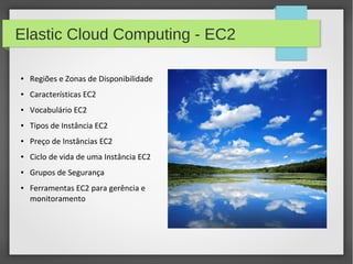 Elastic Cloud Computing - EC2
● Regiões e Zonas de Disponibilidade
● Características EC2
● Vocabulário EC2
● Tipos de Instância EC2
● Preço de Instâncias EC2
● Ciclo de vida de uma Instância EC2
● Grupos de Segurança
● Ferramentas EC2 para gerência e
monitoramento
 