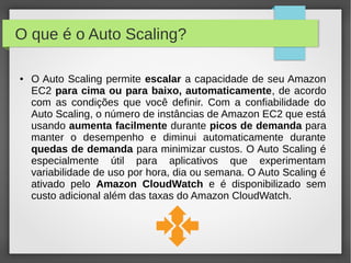 O que é o Auto Scaling?
● O Auto Scaling permite escalar a capacidade de seu Amazon
EC2 para cima ou para baixo, automaticamente, de acordo
com as condições que você definir. Com a confiabilidade do
Auto Scaling, o número de instâncias de Amazon EC2 que está
usando aumenta facilmente durante picos de demanda para
manter o desempenho e diminui automaticamente durante
quedas de demanda para minimizar custos. O Auto Scaling é
especialmente útil para aplicativos que experimentam
variabilidade de uso por hora, dia ou semana. O Auto Scaling é
ativado pelo Amazon CloudWatch e é disponibilizado sem
custo adicional além das taxas do Amazon CloudWatch.
 