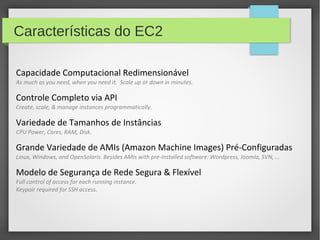 Características do EC2
Capacidade Computacional Redimensionável
As much as you need, when you need it. Scale up or down in minutes.
Controle Completo via API
Create, scale, & manage instances programmatically.
Variedade de Tamanhos de Instâncias
CPU Power, Cores, RAM, Disk.
Grande Variedade de AMIs (Amazon Machine Images) Pré-Configuradas
Linux, Windows, and OpenSolaris. Besides AMIs with pre-installed software: Wordpress, Joomla, SVN, …
Modelo de Segurança de Rede Segura & Flexível
Full control of access for each running instance.
Keypair required for SSH access.
 