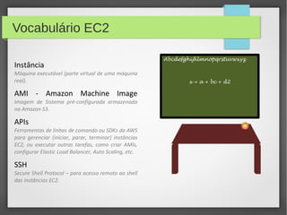 Vocabulário EC2
Instância
Máquina executável (parte virtual de uma máquina
real).
AMI - Amazon Machine Image
Imagem de Sistema pré-configurada armazenada
na Amazon S3.
APIs
Ferramentas de linhas de comando ou SDKs da AWS
para gerenciar (iniciar, parar, terminar) instâncias
EC2, ou executar outras tarefas, como criar AMIs,
configurar Elastic Load Balancer, Auto Scaling, etc.
SSH
Secure Shell Protocol – para acesso remoto ao shell
das instâncias EC2.
Abcdefghijklmnopqrstuvwxyz
x = a + bc + d2
 