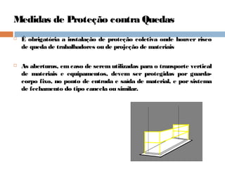 Medidas de Proteção contra Quedas
 É obrigatória a instalação de proteção coletiva onde houver risco
de queda de trabalhadores ou de projeção de materiais
 As aberturas, em caso de serem utilizadas para o transporte vertical
de materiais e equipamentos, devem ser protegidas por guarda-
corpo fixo, no ponto de entrada e saída de material, e por sistema
de fechamento do tipo cancela ou similar.
 