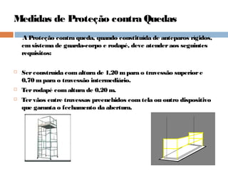 Medidas de Proteção contra Quedas
A Proteção contra queda, quando constituída de anteparos rígidos,
emsistema de guarda-corpo e rodapé, deve atenderaos seguintes
requisitos:
 Serconstruída comaltura de 1,20 mpara o travessão superiore
0,70 mpara o travessão intermediário.
 Terrodapé comaltura de 0,20 m.
 Tervãos entre travessas preenchidos comtela ou outro dispositivo
que garanta o fechamento da abertura.
 