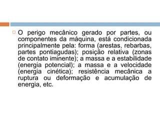  O perigo mecânico gerado por partes, ou
componentes da máquina, está condicionada
principalmente pela: forma (arestas, rebarbas,
partes pontiagudas); posição relativa (zonas
de contato iminente); a massa e a estabilidade
(energia potencial); a massa e a velocidade
(energia cinética); resistência mecânica a
ruptura ou deformação e acumulação de
energia, etc.
 
