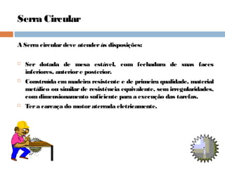 Serra Circular
A Serra circulardeve atenderás disposições:
 Ser dotada de mesa estável, com fechadura de suas faces
inferiores, anteriore posterior.
 Construída em madeira resistente e de primeira qualidade, material
metálico ou similar de resistência equivalente, sem irregularidades,
comdimensionamento suficiente para a execução das tarefas.
 Tera carcaça do motoraterrada eletricamente.
 