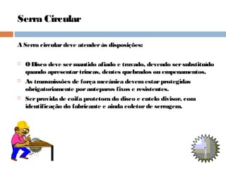 Serra Circular
A Serra circulardeve atenderás disposições:
 ODisco deve sermantido afiado e travado, devendo sersubstituído
quando apresentartrincas, dentes quebrados ou empenamentos.
 As transmissões de força mecânica devemestarprotegidas
obrigatoriamente poranteparos fixos e resistentes.
 Serprovida de coifa protetora do disco e cutelo divisor, com
identificação do fabricante e ainda coletorde serragem.
 