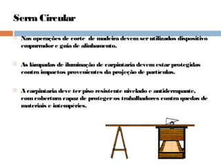 Serra Circular
 Nas operações de corte de madeira devemserutilizados dispositivo
empurradore guia de alinhamento.
 As lâmpadas de iluminação de carpintaria devemestarprotegidas
contra impactos provenientes da projeção de partículas.
 A carpintaria deve terpiso resistente nivelado e antiderrapante,
comcobertura capaz de protegeros trabalhadores contra quedas de
materiais e intempéries.
 
