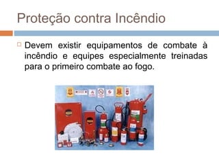 Proteção contra Incêndio
 Devem existir equipamentos de combate à
incêndio e equipes especialmente treinadas
para o primeiro combate ao fogo.
 