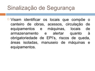 Sinalização de Segurança
 Visam identificar os locais que compõe o
canteiro de obras, acessos, circulação de
equipamentos e máquinas, locais de
armazenamento e alertar quanto à
obrigatoriedade de EPI’s, riscos de queda,
áreas isoladas, manuseio de máquinas e
equipamentos.
 