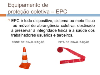 Equipamento de
proteção coletiva – EPC
 EPC é todo dispositivo, sistema ou meio físico
ou móvel de abrangência coletiva, destinado
a preservar a integridade física e a saúde dos
trabalhadores usuários e terceiros.
CONE DE SINALIZAÇÃO FITA DE SINALIZAÇÃO
 