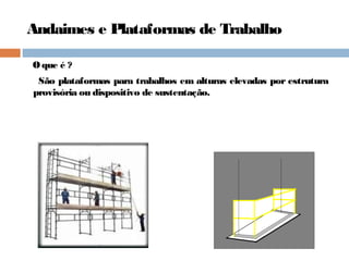 Andaimes e Plataformas de Trabalho
O que é ?
São plataformas para trabalhos em alturas elevadas por estrutura
provisória ou dispositivo de sustentação.
 