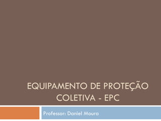 EQUIPAMENTO DE PROTEÇÃO
      COLETIVA - EPC
   Professor: Daniel Moura
 