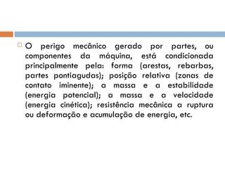    O perigo mecânico gerado por partes, ou
    componentes da máquina, está condicionada
    principalmente pela: forma (arestas, rebarbas,
    partes pontiagudas); posição relativa (zonas de
    contato iminente); a massa e a estabilidade
    (energia potencial); a massa e a velocidade
    (energia cinética); resistência mecânica a ruptura
    ou deformação e acumulação de energia, etc.
 