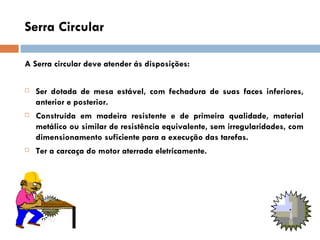 Serra Circular

A Serra circular deve atender ás disposições:

   Ser dotada de mesa estável, com fechadura de suas faces inferiores,
    anterior e posterior.
   Construída em madeira resistente e de primeira qualidade, material
    metálico ou similar de resistência equivalente, sem irregularidades, com
    dimensionamento suficiente para a execução das tarefas.
   Ter a carcaça do motor aterrada eletricamente.
 