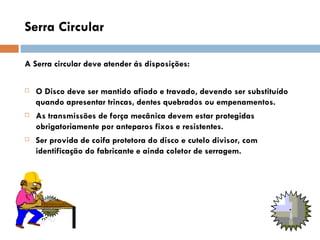 Serra Circular

A Serra circular deve atender ás disposições:

   O Disco deve ser mantido afiado e travado, devendo ser substituído
    quando apresentar trincas, dentes quebrados ou empenamentos.
   As transmissões de força mecânica devem estar protegidas
    obrigatoriamente por anteparos fixos e resistentes.
   Ser provida de coifa protetora do disco e cutelo divisor, com
    identificação do fabricante e ainda coletor de serragem.
 