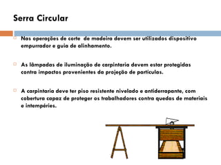 Serra Circular
   Nas operações de corte de madeira devem ser utilizados dispositivo
    empurrador e guia de alinhamento.

   As lâmpadas de iluminação de carpintaria devem estar protegidas
    contra impactos provenientes da projeção de partículas.

   A carpintaria deve ter piso resistente nivelado e antiderrapante, com
    cobertura capaz de proteger os trabalhadores contra quedas de materiais
    e intempéries.
 