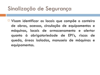 Sinalização de Segurança
   Visam identificar os locais que compõe o canteiro
    de obras, acessos, circulação de equipamentos e
    máquinas, locais de armazenamento e alertar
    quanto à obrigatoriedade de EPI’s, riscos de
    queda, áreas isoladas, manuseio de máquinas e
    equipamentos.
 