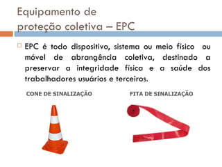 Equipamento de
proteção coletiva – EPC
   EPC é todo dispositivo, sistema ou meio físico ou
    móvel de abrangência coletiva, destinado a
    preservar a integridade física e a saúde dos
    trabalhadores usuários e terceiros.
    CONE DE SINALIZAÇÃO        FITA DE SINALIZAÇÃO
 