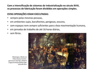 Com a intensificação de sistemas de industrialização no século XVIII,
os processos de fabricação foram divididos em operações simples.
ESTAS OPERAÇÕES ERAM EXECUTADAS:
• sempre pelas mesmas pessoas,
• em ambientes sujos, barulhentos, perigosos, escuros,
• com espaços nem sempre suficientes para a boa movimentação humana,
• em jornadas de trabalho de até 16 horas diárias,
• sem férias.
Metalúrgica. Obtida em
<http://www.maristen-
gymnasium.de/mgf_alt/faech
er/geschichte/projekte/ir/ges
ellschaft.htm>
 