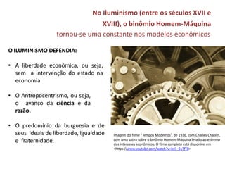 No Iluminismo (entre os séculos XVII e
XVIII), o binômio Homem-Máquina
tornou-se uma constante nos modelos econômicos
Imagem do filme “Tempos Modernos”, de 1936, com Charles Chaplin,
com uma sátira sobre o binômio Homem-Máquina levado ao extremo
dos interesses econômicos. O filme completo está disponível em
<https://www.youtube.com/watch?v=ieJ1_5y7fT8>
O ILUMINISMO DEFENDIA:
• A liberdade econômica, ou seja,
sem a intervenção do estado na
economia.
• O Antropocentrismo, ou seja,
o avanço da ciência e da
razão.
• O predomínio da burguesia e de
seus ideais de liberdade, igualdade
e fraternidade.
 