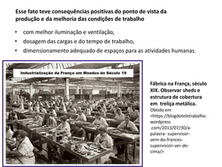 Esse fato teve consequências positivas do ponto de vista da
produção e da melhoria das condições de trabalho
• com melhor iluminação e ventilação,
• dosagem das cargas e do tempo de trabalho,
• dimensionamento adequado de espaços para as atividades humanas.
Fábrica na França, século
XIX. Observar sheds e
estrutura de cobertura
em treliça metálica.
Obtido em
<https://blogdoteletrabalho.
wordpress
.com/2013/07/30/a-
palavra- supervisor-
vem-do-frances-
supervision-ver-de-
cima/>
 