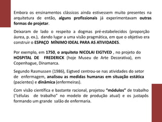 Embora os ensinamentos clássicos ainda estivessem muito presentes na
arquitetura de então, alguns profissionais já experimentavam outras
formas de projetar.
Deixaram de lado o respeito a dogmas pré-estabelecidos (proporção
áurea, p. ex.), dando lugar a uma visão pragmática, em que o objetivo era
construir o ESPAÇO MÍNIMO IDEAL PARA AS ATIVIDADES.
Por exemplo, em 1750, o arquiteto NICOLAI EIGTVED , no projeto do
HOSPITAL DE FREDERICK (hoje Museu de Arte Decorativa), em
Copenhague, Dinamarca.
Segundo Rasmussen (1986), Eigtved centrou-se nas atividades do setor
de enfermagem, analisou as medidas humanas em situação estática
(pacientes) e dinâmica (enfermeiras).
Com visão científica e bastante racional, projetou “módulos” de trabalho
(“células de trabalho” no modelo de produção atual) e os justapôs
formando um grande salão de enfermaria.
 