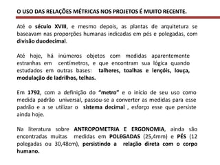 O USO DAS RELAÇÕES MÉTRICAS NOS PROJETOS É MUITO RECENTE.
Até o século XVIII, e mesmo depois, as plantas de arquitetura se
baseavam nas proporções humanas indicadas em pés e polegadas, com
divisão duodecimal.
Até hoje, há inúmeros objetos com medidas aparentemente
estranhas em centímetros, e que encontram sua lógica quando
estudados em outras bases: talheres, toalhas e lençóis, louça,
modulação de ladrilhos, telhas.
Em 1792, com a definição do “metro” e o início de seu uso como
medida padrão universal, passou-se a converter as medidas para esse
padrão e a se utilizar o sistema decimal , esforço esse que persiste
ainda hoje.
Na literatura sobre ANTROPOMETRIA E ERGONOMIA, ainda são
encontradas muitas medidas em POLEGADAS (25,4mm) e PÉS (12
polegadas ou 30,48cm), persistindo a relação direta com o corpo
humano.
 