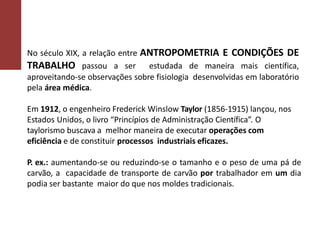 No século XIX, a relação entre ANTROPOMETRIA E CONDIÇÕES DE
TRABALHO passou a ser estudada de maneira mais científica,
aproveitando-se observações sobre fisiologia desenvolvidas em laboratório
pela área médica.
Em 1912, o engenheiro Frederick Winslow Taylor (1856-1915) lançou, nos
Estados Unidos, o livro “Princípios de Administração Científica”. O
taylorismo buscava a melhor maneira de executar operações com
eficiência e de constituir processos industriais eficazes.
P. ex.: aumentando-se ou reduzindo-se o tamanho e o peso de uma pá de
carvão, a capacidade de transporte de carvão por trabalhador em um dia
podia ser bastante maior do que nos moldes tradicionais.
 
