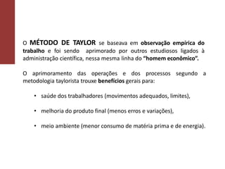 O MÉTODO DE TAYLOR se baseava em observação empírica do
trabalho e foi sendo aprimorado por outros estudiosos ligados à
administração científica, nessa mesma linha do “homem econômico”.
O aprimoramento das operações e dos processos segundo a
metodologia taylorista trouxe benefícios gerais para:
• saúde dos trabalhadores (movimentos adequados, limites),
• melhoria do produto final (menos erros e variações),
• meio ambiente (menor consumo de matéria prima e de energia).
 