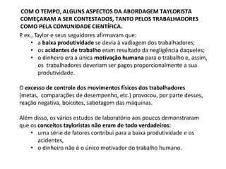 COM O TEMPO, ALGUNS ASPECTOS DA ABORDAGEM TAYLORISTA
COMEÇARAM A SER CONTESTADOS, TANTO PELOS TRABALHADORES
COMO PELA COMUNIDADE CIENTÍFICA.
P
. ex., Taylor e seus seguidores afirmavam que:
• a baixa produtividade se devia à vadiagem dos trabalhadores;
• os acidentes de trabalho eram resultado da negligência daqueles;
• o dinheiro era a única motivação humana para o trabalho e, assim,
os trabalhadores deveriam ser pagos proporcionalmente a sua
produtividade.
O excesso de controle dos movimentos físicos dos trabalhadores
(metas, comparações de desempenho, etc.) provocou, por parte desses,
reação negativa, boicotes, sabotagem das máquinas.
Além disso, os vários estudos de laboratório aos poucos demonstraram
que os conceitos tayloristas não eram de todo verdadeiros:
• uma série de fatores contribui para a baixa produtividade e os
acidentes,
• o dinheiro não é o único motivador do trabalho humano.
 