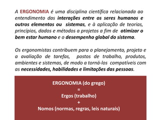 A ERGONOMIA é uma disciplina científica relacionada ao
entendimento das interações entre os seres humanos e
outros elementos ou sistemas, e à aplicação de teorias,
princípios, dados e métodos a projetos a fim de otimizar o
bem estar humano e o desempenho global do sistema.
Os ergonomistas contribuem para o planejamento, projeto e
a avaliação de tarefas, postos de trabalho, produtos,
ambientes e sistemas, de modo a torná-los compatíveis com
as necessidades, habilidades e limitações das pessoas.
ERGONOMIA (do grego)
=
Ergos (trabalho)
+
Nomos (normas, regras, leis naturais)
 