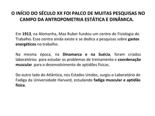 O INÍCIO DO SÉCULO XX FOI PALCO DE MUITAS PESQUISAS NO
CAMPO DA ANTROPOMETRIA ESTÁTICA E DINÂMICA.
Em 1913, na Alemanha, Max Ruber fundou um centro de Fisiologia do
Trabalho. Esse centro ainda existe e se dedica a pesquisas sobre gastos
energéticos no trabalho.
Na mesma época, na Dinamarca e na Suécia, foram criados
laboratórios para estudar os problemas de treinamento e coordenação
muscular para o desenvolvimento de aptidões físicas.
Do outro lado do Atlântico, nos Estados Unidos, surgiu o Laboratório de
Fadiga da Universidade Harvard, estudando fadiga muscular e aptidão
física.
 