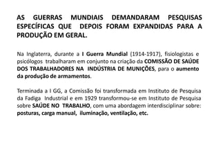 AS GUERRAS MUNDIAIS DEMANDARAM PESQUISAS
ESPECÍFICAS QUE DEPOIS FORAM EXPANDIDAS PARA A
PRODUÇÃO EM GERAL.
Na Inglaterra, durante a I Guerra Mundial (1914-1917), fisiologistas e
psicólogos trabalharam em conjunto na criação da COMISSÃO DE SAÚDE
DOS TRABALHADORES NA INDÚSTRIA DE MUNIÇÕES, para o aumento
da produção de armamentos.
Terminada a I GG, a Comissão foi transformada em Instituto de Pesquisa
da Fadiga Industrial e em 1929 transformou-se em Instituto de Pesquisa
sobre SAÚDE NO TRABALHO, com uma abordagem interdisciplinar sobre:
posturas, carga manual, iluminação, ventilação, etc.
 