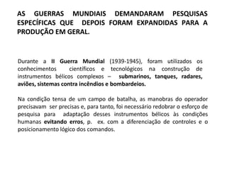 AS GUERRAS MUNDIAIS DEMANDARAM PESQUISAS
ESPECÍFICAS QUE DEPOIS FORAM EXPANDIDAS PARA A
PRODUÇÃO EM GERAL.
Durante a II Guerra Mundial (1939-1945), foram utilizados os
conhecimentos científicos e tecnológicos na construção de
instrumentos bélicos complexos – submarinos, tanques, radares,
aviões, sistemas contra incêndios e bombardeios.
Na condição tensa de um campo de batalha, as manobras do operador
precisavam ser precisas e, para tanto, foi necessário redobrar o esforço de
pesquisa para adaptação desses instrumentos bélicos às condições
humanas evitando erros, p. ex. com a diferenciação de controles e o
posicionamento lógico dos comandos.
 