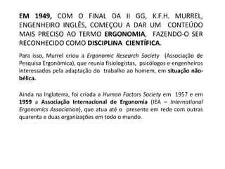 EM 1949, COM O FINAL DA II GG, K.F.H. MURREL,
ENGENHEIRO INGLÊS, COMEÇOU A DAR UM CONTEÚDO
MAIS PRECISO AO TERMO ERGONOMIA, FAZENDO-O SER
RECONHECIDO COMO DISCIPLINA CIENTÍFICA.
Para isso, Murrel criou a Ergonomic Research Society (Associação de
Pesquisa Ergonômica), que reunia fisiologistas, psicólogos e engenheiros
interessados pela adaptação do trabalho ao homem, em situação não-
bélica.
Ainda na Inglaterra, foi criada a Human Factors Society em 1957 e em
1959 a Associação Internacional de Ergonomia (IEA – International
Ergonomics Association), que atua até o presente em rede com outras
quarenta e duas organizações em todo o mundo.
 
