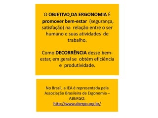 No Brasil, a IEA é representada pela
Associação Brasileira de Ergonomia –
ABERGO:
http://www.abergo.org.br/
O OBJETIVO DA ERGONOMIA É
promover bem-estar (segurança,
satisfação) na relação entre o ser
humano e suas atividades de
trabalho.
Como DECORRÊNCIA desse bem-
estar, em geral se obtém eficiência
e produtividade.
 