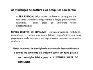 As mudanças de postura e as pesquisas não param
A ERA ESPACIAL criou novos problemas de ergonomia
tais como a ausência de gravidade e forças gravitacionais
extremas, cujos graus de tolerância eram
desconhecidos.
NOVOS OBJETOS DE CONSUMO - eletro-eletrônicos, mobiliário,
automóveis – levam em conta fatores ergonômicos em seus
projetos e a cada momento se chega a novas maneiras de se obter
conforto.
Neste momento de transição de modelos de desenvolvimento,
o estudo do ambiente de trabalho como um todo passa a
ser condição básica para a SUSTENTABILIDADE DO
CONJUNTO.
 