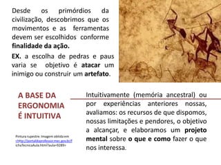A BASE DA
ERGONOMIA
É INTUITIVA
Desde os primórdios da
civilização, descobrimos que os
movimentos e as ferramentas
devem ser escolhidos conforme
finalidade da ação.
Intuitivamente (memória ancestral) ou
por experiências anteriores nossas,
avaliamos: os recursos de que dispomos,
nossas limitações e pendores, o objetivo
a alcançar, e elaboramos um projeto
mental sobre o que e como fazer o que
nos interessa.
Pintura rupestre. Imagem obtida em
<http://portaldoprofessor.mec.gov.br/f
ichaTecnicaAula.html?aula=9289>
EX. a escolha de pedras e paus
varia se objetivo é atacar um
inimigo ou construir um artefato.
 