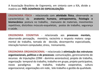 A Associação Brasileira de Ergonomia, em sintonia com a IEA, divide a
matéria em TRÊS DOMÍNIOS DE ESPECIALIZAÇÃO:
ERGONOMIA FÍSICA - relacionada com atividade física, observando as
características da anatomia humana, antropometria, fisiologia e
biomecânica: postura no trabalho, manuseio de materiais, movimentos
repetitivos, distúrbios músculo-esqueletais, postos de trabalho, segurança
e saúde.
ERGONOMIA COGNITIVA - relacionada aos processos mentais,
observando percepção, memória, raciocínio e resposta motora: carga
mental de trabalho, tomada de decisão, desempenho especializado,
interação homem computador, stress, treinamento.
ERGONOMIA ORGANIZACIONAL – relacionada à otimização das estruturas
organizacionais, políticas e de processos: comunicações, gerenciamento de
recursos de tripulações (CRM - domínio aeronáutico), projeto de trabalho,
organização temporal do trabalho, trabalho em grupo, projeto participativo,
novos paradigmas do trabalho, trabalho cooperativo, cultura
organizacional, organizações em rede, tele-trabalho e gestão da qualidade.
 