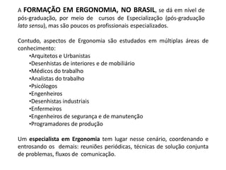 A FORMAÇÃO EM ERGONOMIA, NO BRASIL, se dá em nível de
pós-graduação, por meio de cursos de Especialização (pós-graduação
lato sensu), mas são poucos os profissionais especializados.
Contudo, aspectos de Ergonomia são estudados em múltiplas áreas de
conhecimento:
•Arquitetos e Urbanistas
•Desenhistas de interiores e de mobiliário
•Médicos do trabalho
•Analistas do trabalho
•Psicólogos
•Engenheiros
•Desenhistas industriais
•Enfermeiros
•Engenheiros de segurança e de manutenção
•Programadores de produção
Um especialista em Ergonomia tem lugar nesse cenário, coordenando e
entrosando os demais: reuniões periódicas, técnicas de solução conjunta
de problemas, fluxos de comunicação.
 