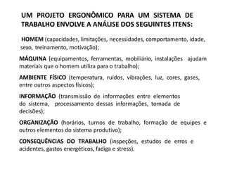 HOMEM (capacidades, limitações, necessidades, comportamento, idade,
sexo, treinamento, motivação);
MÁQUINA (equipamentos, ferramentas, mobiliário, instalações ajudam
materiais que o homem utiliza para o trabalho);
AMBIENTE FÍSICO (temperatura, ruídos, vibrações, luz, cores, gases,
entre outros aspectos físicos);
INFORMAÇÃO (transmissão de informações entre elementos
do sistema, processamento dessas informações, tomada de
decisões);
ORGANIZAÇÃO (horários, turnos de trabalho, formação de equipes e
outros elementos do sistema produtivo);
CONSEQUÊNCIAS DO TRABALHO (inspeções, estudos de erros e
acidentes, gastos energéticos, fadiga e stress).
UM PROJETO ERGONÔMICO PARA UM SISTEMA DE
TRABALHO ENVOLVE A ANÁLISE DOS SEGUINTES ITENS:
 