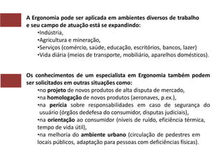 A Ergonomia pode ser aplicada em ambientes diversos de trabalho
e seu campo de atuação está se expandindo:
•Indústria,
•Agricultura e mineração,
•Serviços (comércio, saúde, educação, escritórios, bancos, lazer)
•Vida diária (meios de transporte, mobiliário, aparelhos domésticos).
Os conhecimentos de um especialista em Ergonomia também podem
ser solicitados em outras situações como:
•no projeto de novos produtos de alta disputa de mercado,
•na homologação de novos produtos (aeronaves, p.ex.),
•na perícia sobre responsabilidades em caso de segurança do
usuário (órgãos dedefesa do consumidor, disputas judiciais),
•na orientação ao consumidor (níveis de ruído, eficiência térmica,
tempo de vida útil),
•na melhoria do ambiente urbano (circulação de pedestres em
locais públicos, adaptação para pessoas com deficiências físicas).
 