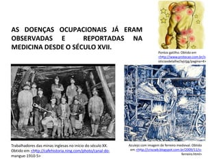 Trabalhadores das minas inglesas no início do século XX.
Obtido em <http://cafehistoria.ning.com/photo/canal-do-
mangue-1910-5>
Azulejo com imagem de ferreiro medieval. Obtido
em <http://criscwb.blogspot.com.br/2009/11/o-
ferreiro.html>
Pontos gatilho. Obtido em
<http://www.protecao.com.br/n
oticiasdetalhe/JyjiJjjg/pagina=4>
AS DOENÇAS OCUPACIONAIS JÁ ERAM
OBSERVADAS E REPORTADAS NA
MEDICINA DESDE O SÉCULO XVII.
 