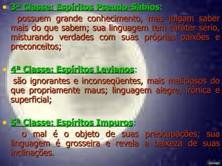 3ª Classe: Espíritos Pseudo-Sábios : possuem grande conhecimento, mas julgam saber mais do que sabem; sua linguagem tem caráter sério, misturando verdades com suas próprias paixões e preconceitos; 4ª Classe: Espíritos Levianos :  são ignorantes e inconseqüentes, mais maliciosos do que propriamente maus; linguagem alegre, irônica e superficial; 5ª Classe: Espíritos Impuros :  o mal é o objeto de suas preocupações; sua linguagem é grosseira e revela a baixeza de suas inclinações. 