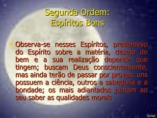 Segunda Ordem:  Espíritos Bons   Observa-se nesses Espíritos, predomínio do Espírito sobre a matéria, desejo do bem e a sua realização depende que tingem; buscam Deus conscientemente, mas ainda terão de passar por provas; uns possuem a ciência, outros a sabedoria e a bondade; os mais adiantados juntam ao seu saber as qualidades morais  